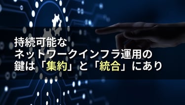 持続可能なネットワークインフラ運用の鍵は「集約」と「統合」にあり