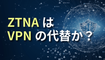 ZTNAはVPNの代替か？違いとリモートアクセス設計のポイントを解説